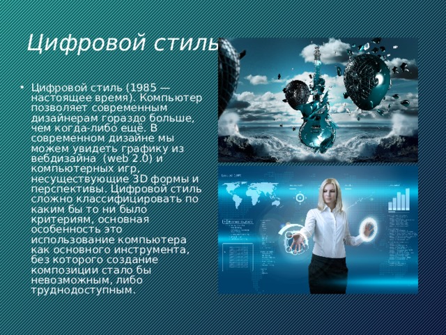 Цифровой стиль Цифровой стиль (1985 — настоящее время). Компьютер позволяет современным дизайнерам гораздо больше, чем когда-либо ещё. В современном дизайне мы можем увидеть графику из вебдизайна  (web 2.0) и компьютерных игр, несуществующие 3D формы и перспективы. Цифровой стиль сложно классифицировать по каким бы то ни было критериям, основная особенность это использование компьютера как основного инструмента, без которого создание композиции стало бы невозможным, либо труднодоступным. 