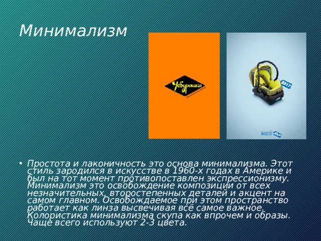 Минимализм Простота и лаконичность это основа минимализма. Этот стиль зародился в искусстве в 1960-х годах в Америке и был на тот момент противопоставлен экспрессионизму. Минимализм это освобождение композиции от всех незначительных, второстепенных деталей и акцент на самом главном. Освобождаемое при этом пространство работает как линза высвечивая всё самое важное. Колористика минимализма скупа как впрочем и образы. Чаще всего используют 2-3 цвета. 