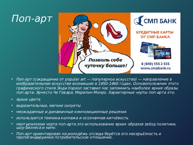 Поп-арт Поп-арт (сокращение от popular art — популярное искусство) — направление в изобразительном искусстве возникшее в 1950-1960 годах. Основоположник этого графического стиля Энди Уорхол заставил нас запомнить наиболее яркие образы поп-арта: Эрнесто Че Гевара, Мерилин Монро. Характерные черты поп-арта это: яркие цвета выразительные, мягкие силуеты неожиданные и динамичные композиционные решения используется техника коллажа и осознанная китчёвость неотъемлемая черта поп-арта это использование ярких образов звёзд политики, шоу-бизнеса и кино. Поп-арт ориентирован на молодёжь отсюда берётся его несерьёзность и пропагандируемое потребительское отношение. 