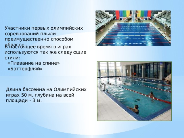 Участники первых олимпийских соревнований плыли преимущественно способом «брасс» . В настоящее время в играх используются так же следующие стили:   «Плавание на спине»  «Баттерфляй» Длина бассейна на Олимпийских играх 50 м, глубина на всей площади - 3 м. 