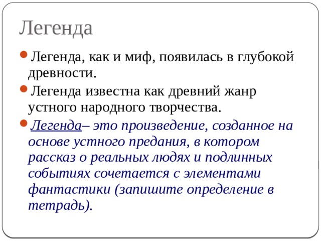 Легенда Легенда, как и миф, появилась в глубокой древности. Легенда известна как древний жанр устного народного творчества. Легенда – это произведение, созданное на основе устного предания, в котором рассказ о реальных людях и подлинных событиях сочетается с элементами фантастики  (запишите определение в тетрадь). 