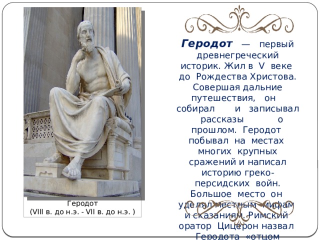 Геродот   — первый древнегреческий историк. Жил в V  веке до Рождества Христова. Совершая дальние путешествия, он собирал и записывал рассказы о прошлом. Геродот побывал на местах многих крупных сражений и написал историю греко-персидских войн. Большое место он уделял местным мифам и сказаниям. Римский оратор Цицерон назвал Геродота «отцом истории».. Геродот (VIII в. до н.э. - VII в. до н.э. ) 