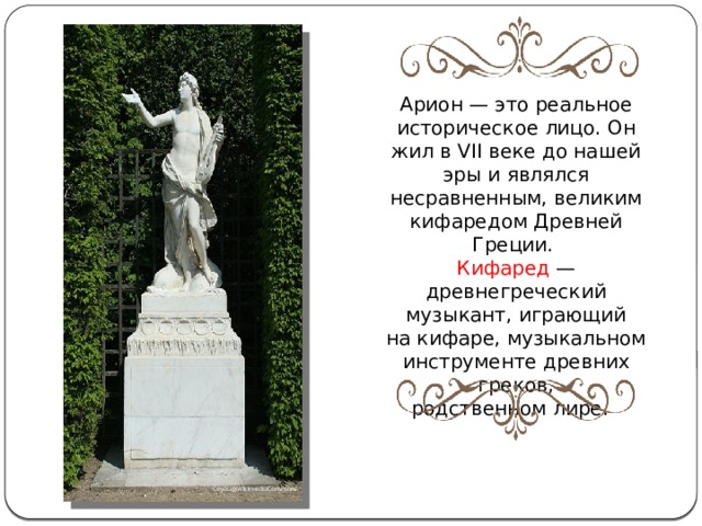 Арион — это реальное историческое лицо. Он жил в VII веке до нашей эры и являлся несравненным, великим кифаредом Древней Греции. Кифаред  — древнегреческий музыкант, играющий на кифаре, музыкальном инструменте древних греков, родственном лире.  Coyau@WikimediaCommons 