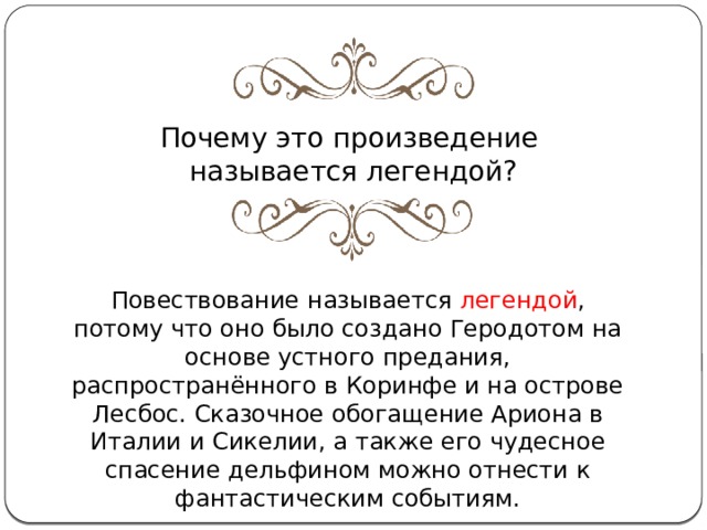 Почему это произведение называется легендой? Повествование называется  легендой , потому что оно было создано Геродотом на основе устного предания, распространённого в Коринфе и на острове Лесбос. Сказочное обогащение Ариона в Италии и Сикелии, а также его чудесное спасение дельфином можно отнести к фантастическим событиям. 