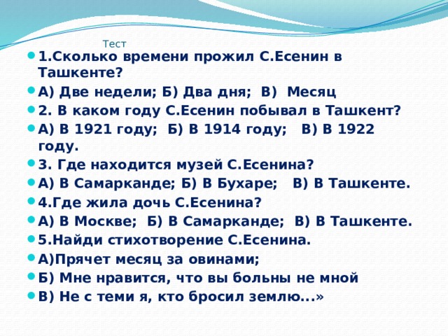  Тест 1.Сколько времени прожил С.Есенин в Ташкенте? А) Две недели; Б) Два дня; В) Месяц 2. В каком году С.Есенин побывал в Ташкент? А) В 1921 году; Б) В 1914 году; В) В 1922 году. 3. Где находится музей С.Есенина? А) В Самарканде; Б) В Бухаре; В) В Ташкенте. 4.Где жила дочь С.Есенина? А) В Москве; Б) В Самарканде; В) В Ташкенте. 5.Найди стихотворение С.Есенина. А)Прячет месяц за овинами; Б) Мне нравится, что вы больны не мной В) Не с теми я, кто бросил землю...» 