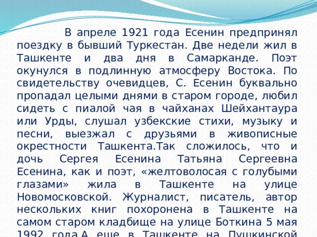  В апреле 1921 года Есенин предпринял поездку в бывший Туркестан. Две недели жил в Ташкенте и два дня в Самарканде. Поэт окунулся в подлинную атмосферу Востока. По свидетельству очевидцев, С. Есенин буквально пропадал целыми днями в старом городе, любил сидеть с пиалой чая в чайханах Шейхантаура или Урды, слушал узбекские стихи, музыку и песни, выезжал с друзьями в живописные окрестности Ташкента.Так сложилось, что и дочь Сергея Есенина Татьяна Сергеевна Есенина, как и поэт, «желтоволосая с голубыми глазами» жила в Ташкенте на улице Новомосковской. Журналист, писатель, автор нескольких книг похоронена в Ташкенте на самом старом кладбище на улице Боткина 5 мая 1992 года.А еще в Ташкенте на Пушкинской улице есть домик-особняк - музей Сергея Есенина, получивший статус государственного. 