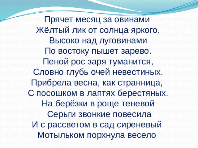 Прячет месяц за овинами Жёлтый лик от солнца яркого.  Высоко над луговинами По востоку пышет зарево. Пеной рос заря туманится,  Словно глубь очей невестиных. Прибрела весна, как странница, С посошком в лаптях берестяных. На берёзки в роще теневой  Серьги звонкие повесила И с рассветом в сад сиреневый Мотыльком порхнула весело 