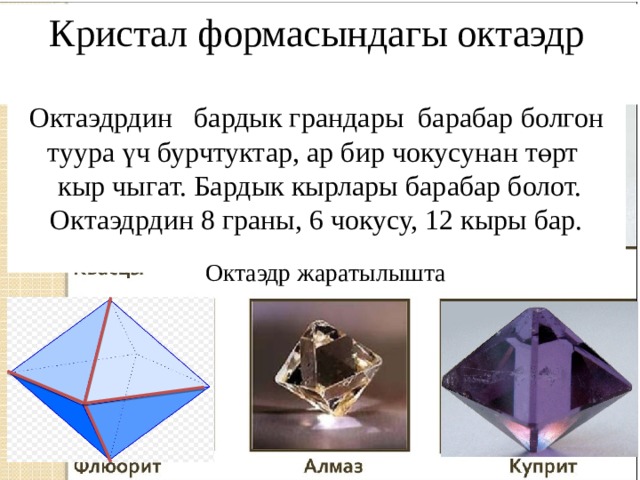 Кристал формасындагы октаэдр Октаэдрдин бардык грандары барабар болгон туура үч бурчтуктар, ар бир чокусунан төрт  кыр чыгат. Бардык кырлары барабар болот. Октаэдрдин 8 граны, 6 чокусу, 12 кыры бар. Октаэдр жаратылышта 
