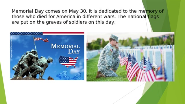 Memorial Day comes on May 30. It is dedicated to the memory of those who died for America in different wars. The national flags are put on the graves of soldiers on this day.   