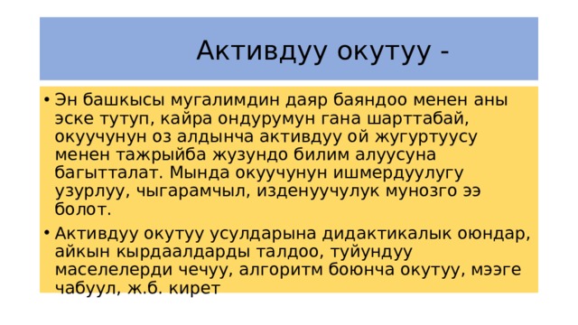  Активдуу окутуу - Эн башкысы мугалимдин даяр баяндоо менен аны эске тутуп, кайра ондурумун гана шарттабай, окуучунун оз алдынча активдуу ой жугуртуусу менен тажрыйба жузундо билим алуусуна багытталат. Мында окуучунун ишмердуулугу узурлуу, чыгарамчыл, изденуучулук мунозго ээ болот. Активдуу окутуу усулдарына дидактикалык оюндар, айкын кырдаалдарды талдоо, туйундуу маселелерди чечуу, алгоритм боюнча окутуу, мээге чабуул, ж.б. кирет 