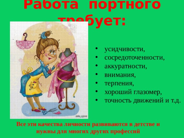 Работа портного требует: усидчивости, сосредоточенности, аккуратности, внимания, терпения, хороший глазомер, точность движений и т.д. Все эти качества личности развиваются в детстве и нужны для многих других профессий  