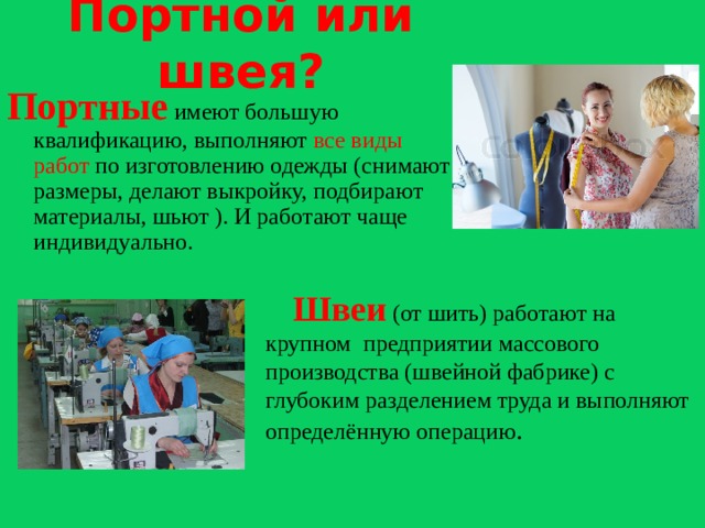 Портной или швея? Портные имеют большую квалификацию, выполняют все виды работ по изготовлению одежды (снимают размеры, делают выкройку, подбирают материалы, шьют ). И работают чаще индивидуально.  Швеи (от шить) работают на крупном предприятии массового производства (швейной фабрике) с глубоким разделением труда и выполняют определённую операцию .  
