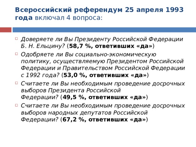 Всероссийский референдум 25 апреля 1993 года  включал 4 вопроса:   Доверяете ли Вы Президенту Российской Федерации Б. Н. Ельцину?  ( 58,7 %, ответивших «да» ) Одобряете ли Вы социально-экономическую политику, осуществляемую Президентом Российской Федерации и Правительством Российской Федерации с 1992 года?  ( 53,0 %, ответивших «да» ) Считаете ли Вы необходимым проведение досрочных выборов Президента Российской Федерации?  ( 49,5 %, ответивших «да» ) Считаете ли Вы необходимым проведение досрочных выборов народных депутатов Российской Федерации?  ( 67,2 %, ответивших «да» )  