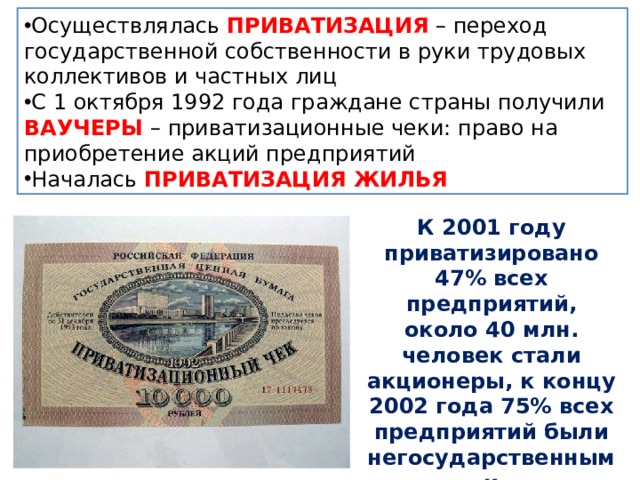 Осуществлялась ПРИВАТИЗАЦИЯ – переход государственной собственности в руки трудовых коллективов и частных лиц С 1 октября 1992 года граждане страны получили ВАУЧЕРЫ – приватизационные чеки: право на приобретение акций предприятий Началась ПРИВАТИЗАЦИЯ ЖИЛЬЯ К 2001 году приватизировано 47% всех предприятий, около 40 млн. человек стали акционеры, к концу 2002 года 75% всех предприятий были негосударственными 