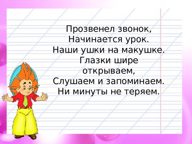 Прозвенел звонок,  Начинается урок.  Наши ушки на макушке.  Глазки шире открываем,  Слушаем и запоминаем.  Ни минуты не теряем. 