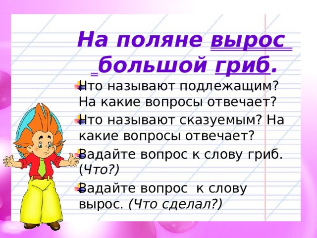 На поляне вырос большой гриб . Что называют подлежащим? На какие вопросы отвечает? Что называют сказуемым? На какие вопросы отвечает? Задайте вопрос к слову гриб. ( Что?) Задайте вопрос к слову вырос. (Что сделал?) 