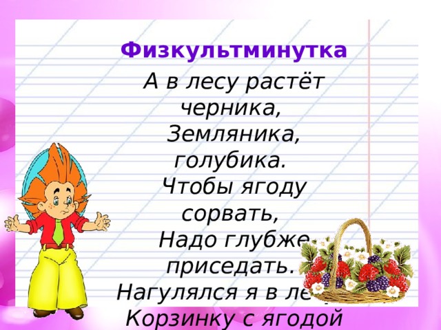 Физкультминутка А в лесу растёт черника,   Земляника, голубика.   Чтобы ягоду сорвать,   Надо глубже приседать.  Нагулялся я в лесу.   Корзинку с ягодой несу. 