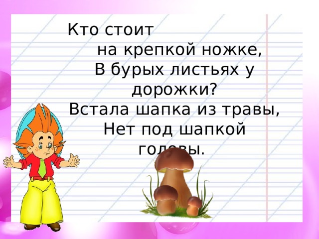 Кто стоит на крепкой ножке,  В бурых листьях у дорожки?  Встала шапка из травы,  Нет под шапкой головы. 