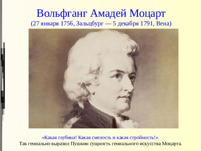 Вольфганг Амадей Моцарт  (27 января 1756, Зальцбург — 5 декабря 1791, Вена) «Какая глубина! Какая смелость и какая стройность!»   Так гениально выразил Пушкин сущность гениального искусства Моцарта. 