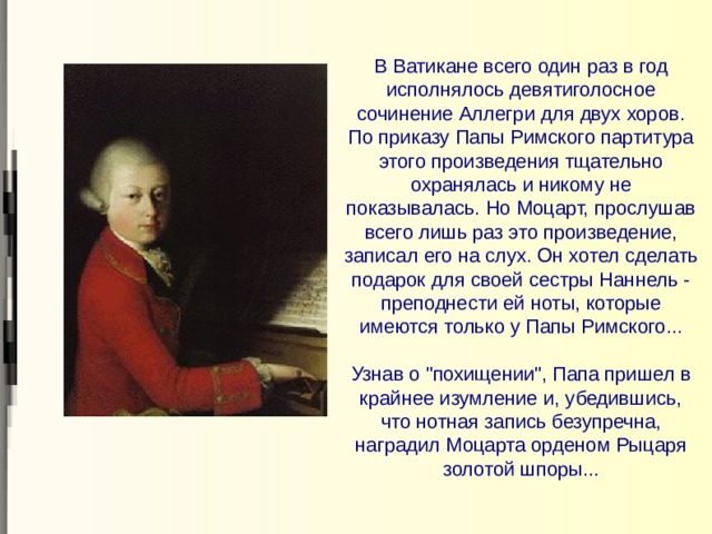   В Ватикане всего один раз в год исполнялось девятиголосное сочинение Аллегри для двух хоров. По приказу Папы Римского партитура этого произведения тщательно охранялась и никому не показывалась. Но Моцарт, прослушав всего лишь раз это произведение, записал его на слух. Он хотел сделать подарок для своей сестры Наннель - преподнести ей ноты, которые имеются только у Папы Римского...   Узнав о 