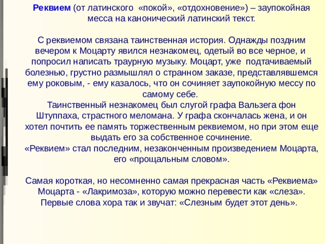 Реквием   (от латинского «покой», «отдохновение») – заупокойная месса на канонический латинский текст.   С реквиемом связана таинственная история. Однажды поздним вечером к Моцарту явился незнакомец, одетый во все черное, и попросил написать траурную музыку. Моцарт, уже подтачиваемый болезнью, грустно размышлял о странном заказе, представлявшемся ему роковым, - ему казалось, что он сочиняет заупокойную мессу по самому себе.  Таинственный незнакомец был слугой графа Вальзега фон Штуппаха, страстного меломана. У графа скончалась жена, и он хотел почтить ее память торжественным реквиемом, но при этом еще выдать его за собственное сочинение.  «Реквием» стал последним, незаконченным произведением Моцарта, его «прощальным словом».   Самая короткая, но несомненно самая прекрасная часть «Реквиема» Моцарта - «Лакримоза», которую можно перевести как «слеза». Первые слова хора так и звучат: «Слезным будет этот день».     
