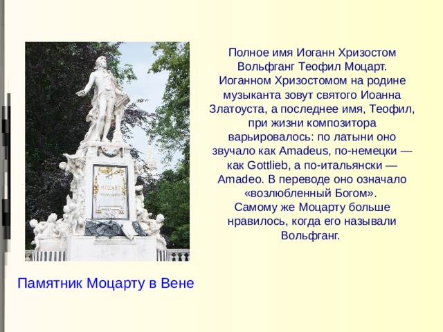 Полное имя Иоганн Хризостом Вольфганг Теофил Моцарт.  Иоганном Хризостомом на родине музыканта зовут святого Иоанна Златоуста, а последнее имя, Теофил, при жизни композитора варьировалось: по латыни оно звучало как Amadeus, по-немецки — как Gottlieb, а по-итальянски — Amadeo. В переводе оно означало «возлюбленный Богом».  Самому же Моцарту больше нравилось, когда его называли Вольфганг.   Памятник Моцарту в Вене 
