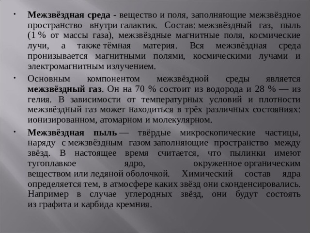Межзвёздная среда - вещество и поля, заполняющие межзвёздное пространство внутри галактик. Состав: межзвёздный газ, пыль (1 % от массы газа), межзвёздные магнитные поля, космические лучи, а также тёмная материя. Вся межзвёздная среда пронизывается магнитными полями, космическими лучами и электромагнитным излучением. Основным компонентом межзвёздной среды является межзвёздный газ . Он на 70 % состоит из водорода и 28 % — из гелия. В зависимости от температурных условий и плотности межзвёздный газ может находиться в трёх различных состояниях: ионизированном, атомарном и молекулярном. Межзвёздная пыль  — твёрдые микроскопические частицы, наряду с межзвёздным газом заполняющие пространство между звёзд. В настоящее время считается, что пылинки имеют тугоплавкое ядро, окруженное органическим веществом или ледяной оболочкой. Химический состав ядра определяется тем, в атмосфере каких звёзд они сконденсировались. Например в случае углеродных звёзд, они будут состоять из графита и карбида кремния. 