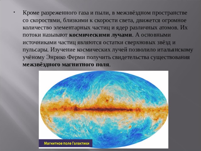 Кроме разреженного газа и пыли, в межзвёздном пространстве со скоростями, близкими к скорости света, движется огромное количество элементарных частиц и ядер различных атомов. Их потоки называют космическими лучами . А основными источниками частиц являются остатки сверхновых звёзд и пульсары. Изучение космических лучей позволило итальянскому учёному Энрико Ферми получить свидетельства существования межзвёздного магнитного поля . 