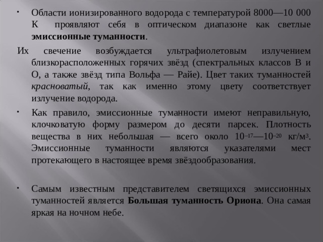 Области ионизированного водорода с температурой 8000—10 000 К проявляют себя в оптическом диапазоне как светлые эмиссионные туманности . Их свечение возбуждается ультрафиолетовым излучением близкорасположенных горячих звёзд (спектральных классов В и О, а также звёзд типа Вольфа — Райе). Цвет таких туманностей красноватый , так как именно этому цвету соответствует излучение водорода. Как правило, эмиссионные туманности имеют неправильную, клочковатую форму размером до десяти парсек. Плотность вещества в них небольшая — всего около 10 –17 —10 –20 кг/м 3 . Эмиссионные туманности являются указателями мест протекающего в настоящее время звёздообразования. Самым известным представителем светящихся эмиссионных туманностей является Большая туманность Ориона . Она самая яркая на ночном небе. 
