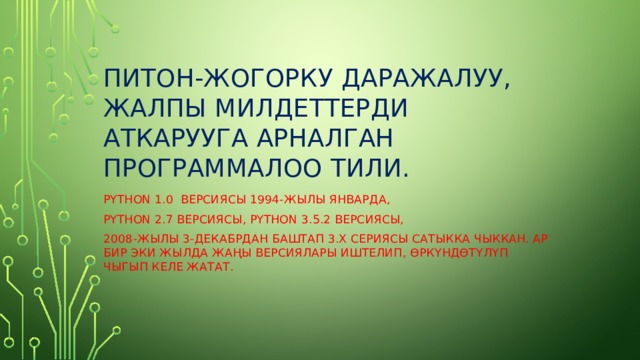 Питон-жогорку даражалуу, жалпы милдеттерди аткарууга арналган программалоо тили. Python 1.0 версиясы 1994-жылы январда, Python 2.7 версиясы, Python 3.5.2 версиясы, 2008-жылы 3-декабрдан баштап 3.х сериясы сатыкка чыккан. Ар бир эки жылда жа ң ы версиялары иштелип, Ө рк Ү нд Ө т Ү л Ү п чыгып келе жатат. 