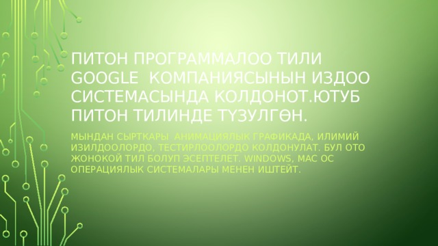 ПИТОН ПРОГРАММАЛОО ТИЛИ GOOGLE КОМПАНИЯСЫНЫН ИЗДОО СИСТЕМАСЫНДА КОЛДОНОТ.ЮТУБ ПИТОН ТИЛИНДЕ Т Ү ЗУЛГ Ө Н. МЫНДАН СЫРТКАРЫ АНИМАЦИЯЛЫК ГРАФИКАДА, ИЛИМИЙ ИЗИЛДООЛОРДО, ТЕСТИРЛООЛОРДО КОЛДОНУЛАТ. БУЛ ОТО ЖОНОКОЙ ТИЛ БОЛУП ЭСЕПТЕЛЕТ. WINDOWS, MAC OC ОПЕРАЦИЯЛЫК СИСТЕМАЛАРЫ МЕНЕН ИШТЕЙТ. 