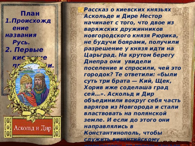 Рассказ о киевских князьях Аскольде и Дире Нестор начинает с того, что двое из варяжских дружинников новгородского князя Рюрика, не будучи боярами, получили разрешение у князя идти на Царьград. На крутом берегу Днепра они увидели поселение и спросили, чей это городок? Те ответили: «были суть три брата — Кий, Щек, Хорив иже соделаша град сей…». Аскольд и Дир объединили вокруг себя часть варягов из Новгорода и стали властвовать на полянской земле. И если до этого они направлялись в Константинополь, чтобы служить византийскому императору, то теперь начали властвовать в Киеве, готовясь к военному походу на Византию. План 1.Происхождение названия Русь. 2. Первые киевские правители.  