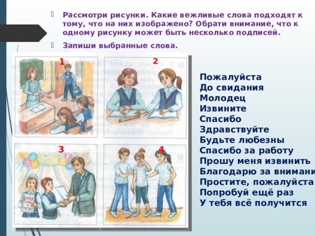 Рассмотри рисунки. Какие вежливые слова подходят к тому, что на них изображено? Обрати внимание, что к одному рисунку может быть несколько подписей. Запиши выбранные слова.   1  3  2   4        Пожалуйста До свидания Молодец Извините Спасибо Здравствуйте Будьте любезны Спасибо за работу Прошу меня извинить Благодарю за внимание Простите, пожалуйста Попробуй ещё раз У тебя всё получится 