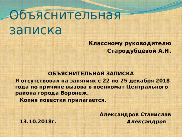 Объяснительная записка Классному руководителю Стародубцевой А.Н.  ОБЪЯСНИТЕЛЬНАЯ ЗАПИСКА  Я отсутствовал на занятиях с 22 по 25 декабря 2018 года по причине вызова в военкомат Центрального района города Воронеж.  Копия повестки прилагается.  Александров Станислав  13.10.2018г. Александров 