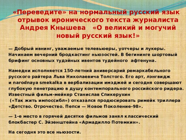  «Переведите» на нормальный русский язык отрывок иронического текста журналиста Андрея Кнышева «О великий и могучий новый русский язык!»   — Добрый ивнинг, уважаемые телевьюеры, уотчеры и лукеры. Начинаем вечерний бродкастинг ньюзостей. В бегининге шортовый брифинг основных тудэйных ивентов тудейного афтенуна.  Намедни исполняется 150-летний аниверсарий ремаркабельного русского райтера Льва Николаевича Толстого. Его арт, лэнгвидж и narodnaya smekalka в вербализации имэджей и сегодня совершают глубокую пенетрацию в душу контемпорального российского ридера. Известный фильм-мейкер Станислав Спикерухин  («Так жить импоссибл») отказался продюсировать римейк триллера «Детство. Отрочество. Пепси — Новое Поколение-98».  — 1-е место в горячей десятке фильмов занял классический блокбастер С. Эйзенштейна «Армадилло Потемкин».  На сегодня это все ньюзости. 