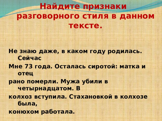 Найдите признаки разговорного стиля в данном тексте. Не знаю даже, в каком году родилась. Сейчас Мне 73 года. Осталась сиротой: матка и отец рано померли. Мужа убили в четырнадцатом. В колхоз вступила. Стахановкой в колхозе была, конюхом работала. 