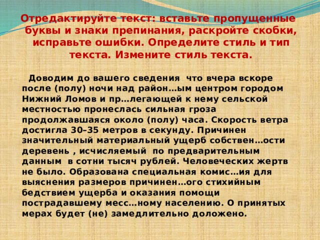 Отредактируйте текст: вставьте пропущенные буквы и знаки препинания, раскройте скобки, исправьте ошибки. Определите стиль и тип текста. Измените стиль текста.  Доводим до вашего сведения что вчера вскоре после (полу) ночи над район…ым центром городом Нижний Ломов и пр…легающей к нему сельской местностью пронеслась сильная гроза продолжавшаяся около (полу) часа. Скорость ветра достигла 30–35 метров в секунду. Причинен значительный материальный ущерб собствен…ости деревень , исчисляемый по предварительным данным в сотни тысяч рублей. Человеческих жертв не было. Образована специальная комис…ия для выяснения размеров причинен…ого стихийным бедствием ущерба и оказания помощи пострадавшему месс…ному населению. О принятых мерах будет (не) замедлительно доложено. 