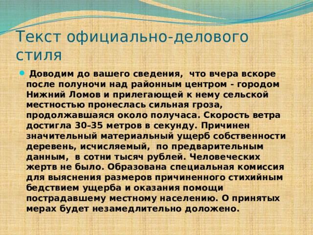Текст официально-делового стиля  Доводим до вашего сведения, что вчера вскоре после полуночи над районным центром - городом Нижний Ломов и прилегающей к нему сельской местностью пронеслась сильная гроза, продолжавшаяся около получаса. Скорость ветра достигла 30–35 метров в секунду. Причинен значительный материальный ущерб собственности деревень, исчисляемый, по предварительным данным, в сотни тысяч рублей. Человеческих жертв не было. Образована специальная комиссия для выяснения размеров причиненного стихийным бедствием ущерба и оказания помощи пострадавшему местному населению. О принятых мерах будет незамедлительно доложено. 