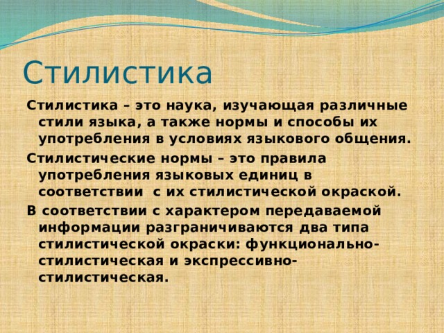 Стилистика Стилистика – это наука, изучающая различные стили языка, а также нормы и способы их употребления в условиях языкового общения. Стилистические нормы – это правила употребления языковых единиц в соответствии с их стилистической окраской. В соответствии с характером передаваемой информации разграничиваются два типа стилистической окраски: функционально-стилистическая и экспрессивно-стилистическая. 