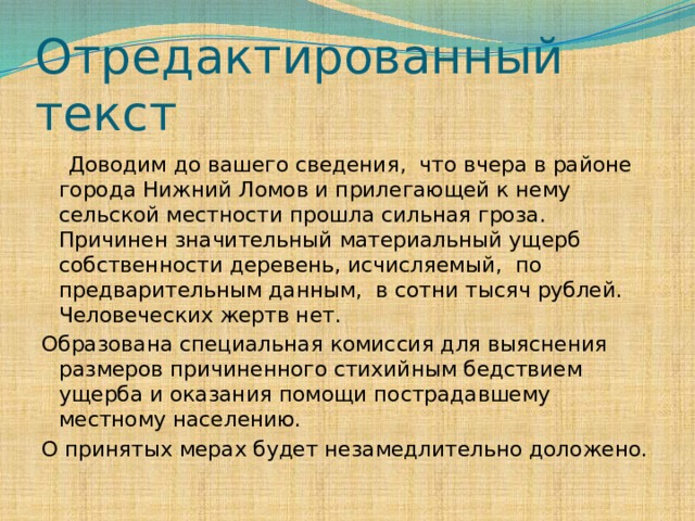 Отредактированный текст  Доводим до вашего сведения, что вчера в районе города Нижний Ломов и прилегающей к нему сельской местности прошла сильная гроза. Причинен значительный материальный ущерб собственности деревень, исчисляемый, по предварительным данным, в сотни тысяч рублей. Человеческих жертв нет. Образована специальная комиссия для выяснения размеров причиненного стихийным бедствием ущерба и оказания помощи пострадавшему местному населению. О принятых мерах будет незамедлительно доложено. 