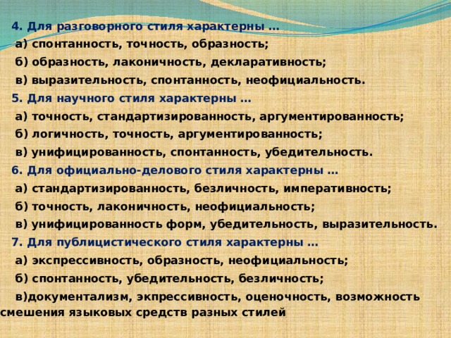 4. Для разговорного стиля характерны …  а) спонтанность, точность, образность;  б) образность, лаконичность, декларативность;  в) выразительность, спонтанность, неофициальность. 5. Для научного стиля характерны …  а) точность, стандартизированность, аргументированность;  б) логичность, точность, аргументированность;  в) унифицированность, спонтанность, убедительность. 6. Для официально-делового стиля характерны …  а) стандартизированность, безличность, императивность;  б) точность, лаконичность, неофициальность;  в) унифицированность форм, убедительность, выразительность. 7. Для публицистического стиля характерны …  а) экспрессивность, образность, неофициальность;  б) спонтанность, убедительность, безличность;  в)документализм, экпрессивность, оценочность, возможность  смешения языковых средств разных стилей 