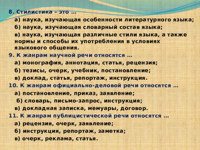 8. Стилистика – это …  а) наука, изучающая особенности литературного языка;  б) наука, изучающая словарный состав языка;  в) наука, изучающая различные стили языка, а также нормы и способы их употребления в условиях языкового общения. 9. К жанрам научной речи относятся …  а) монография, аннотация, статья, рецензия;  б) тезисы, очерк, учебник, постановление;  в) доклад, статья, репортаж, инструкция. 10. К жанрам официально-деловой речи относятся …  а) постановление, приказ, заявление;   б) словарь, письмо-запрос, инструкция;  в) докладная записка, мемуары, договор. 11. К жанрам публицистической речи относятся …  а) рецензия, очерк, заявление;  б) инструкция, репортаж, заметка;  в) очерк, реклама, статья. 