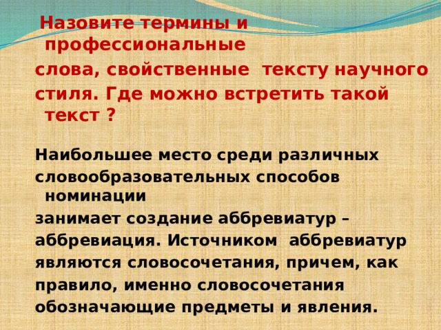  Назовите термины и профессиональные слова, свойственные тексту научного стиля. Где можно встретить такой текст ? Наибольшее место среди различных словообразовательных способов номинации занимает создание аббревиатур – аббревиация. Источником аббревиатур являются словосочетания, причем, как правило, именно словосочетания обозначающие предметы и явления. 