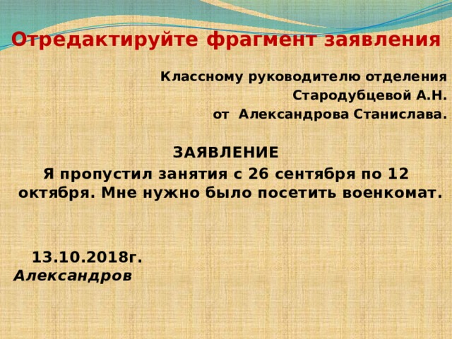  Отредактируйте фрагмент заявления Классному руководителю отделения Стародубцевой А.Н. от Александрова Станислава. ЗАЯВЛЕНИЕ Я пропустил занятия с 26 сентября по 12 октября. Мне нужно было посетить военкомат.    13.10.2018г. Александров   
