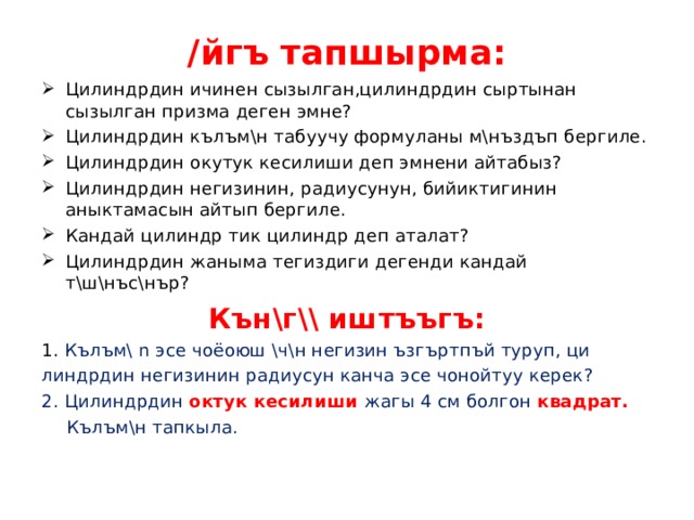 /йгъ тапшырма: Цилиндрдин ичинен сызылган,цилиндрдин сыртынан сызылган призма деген эмне? Цилиндрдин кълъм\н табуучу формуланы м\нъздъп бергиле. Цилиндрдин окутук кесилиши деп эмнени айтабыз? Цилиндрдин негизинин, радиусунун, бийиктигинин аныктамасын айтып бергиле. Кандай цилиндр тик цилиндр деп аталат? Цилиндрдин жаныма тегиздиги дегенди кандай т\ш\нъс\нър? Кън\г\\ иштъъгъ: 1. Кълъм\ n  эсе чоёоюш \ч\н негизин ъзгъртпъй туруп, ци линдрдин негизинин радиусун канча эсе чонойтуу керек? 2. Цилиндрдин октук кесилиши жагы 4 см болгон квадрат.  Кълъм\н тапкыла. 