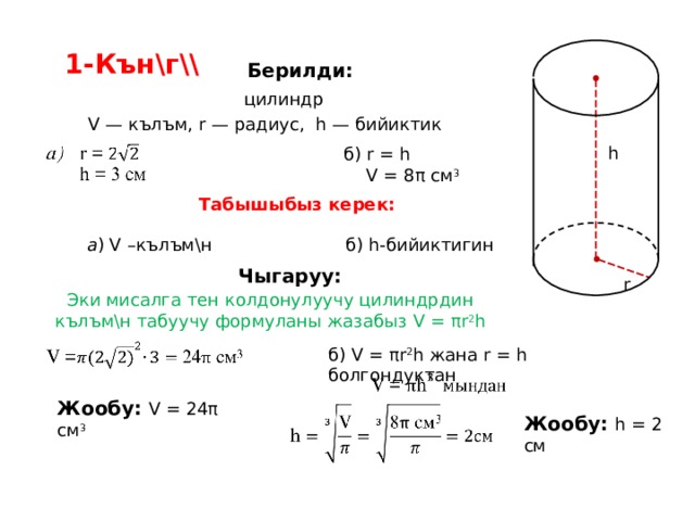 1-Кън\г\\ Берилди: цилиндр V — кълъм, r — радиус, h — бийиктик h б ) r = h  V = 8 π  см 3 Табышыбыз керек:  б) h -бийиктигин  а ) V –кълъм\н  Чыгаруу: r Эки мисалга тен колдонулуучу цилиндрдин кълъм\н табуучу формуланы жазабыз V = π r 2 h б) V = π r 2 h  жана r = h болгондуктан Жообу: V = 24 π  см 3  Жообу: h = 2 см 