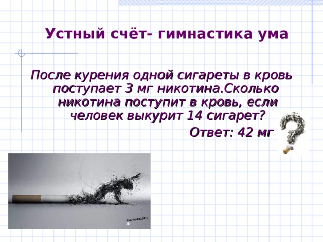 Устный счёт- гимнастика ума После курения одной сигареты в кровь поступает 3 мг никотина.Сколько никотина поступит в кровь, если человек выкурит 14 сигарет?  Ответ: 42 мг 