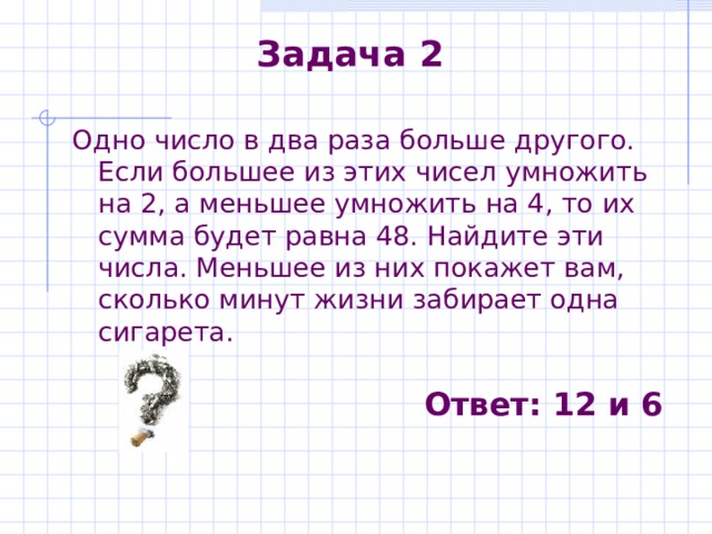 Задача 2 Одно число в два раза больше другого. Если большее из этих чисел умножить на 2, а меньшее умножить на 4, то их сумма будет равна 48. Найдите эти числа. Меньшее из них покажет вам, сколько минут жизни забирает одна сигарета. Ответ : 12 и 6 