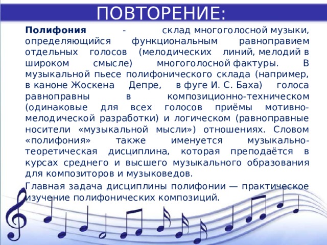 ПОВТОРЕНИЕ: Полифония - склад многоголосной музыки, определяющийся функциональным равноправием отдельных голосов (мелодических линий, мелодий в широком смысле) многоголосной фактуры. В музыкальной пьесе полифонического склада (например, в каноне Жоскена Депре, в фуге И. С. Баха) голоса равноправны в композиционно-техническом (одинаковые для всех голосов приёмы мотивно-мелодической разработки) и логическом (равноправные носители «музыкальной мысли») отношениях. Словом «полифония» также именуется музыкально-теоретическая дисциплина, которая преподаётся в курсах среднего и высшего музыкального образования для композиторов и музыковедов. Главная задача дисциплины полифонии — практическое изучение полифонических композиций. 
