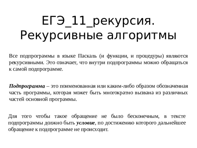 ЕГЭ_11_рекурсия. Рекурсивные алгоритмы Все подпрограммы в языке Паскаль (и функции, и процедуры) являются рекурсивными. Это означает, что внутри подпрограммы можно обращаться к самой подпрограмме. Подпрограмма – это поименованная или каким-либо образом обозначенная часть программы, которая может быть многократно вызвана из различных частей основной программы. Для того чтобы такое обращение не было бесконечным, в тексте подпрограммы должно быть условие , по достижению которого дальнейшее обращение к подпрограмме не происходит. 